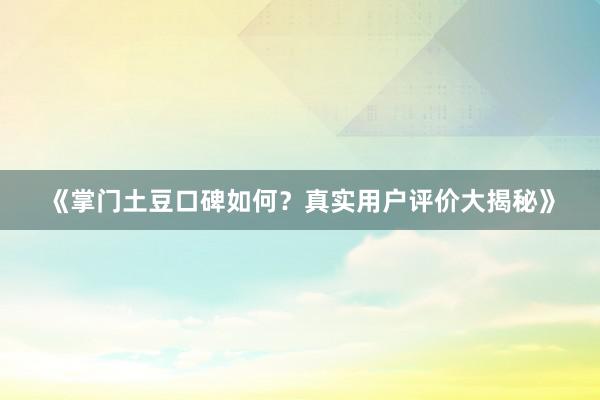 《掌门土豆口碑如何？真实用户评价大揭秘》