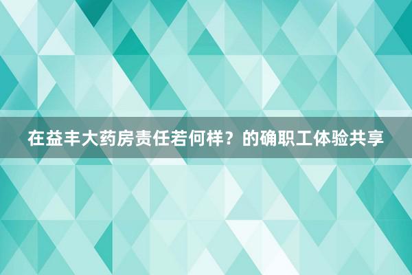 在益丰大药房责任若何样？的确职工体验共享