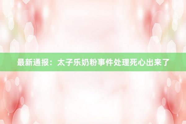 最新通报：太子乐奶粉事件处理死心出来了